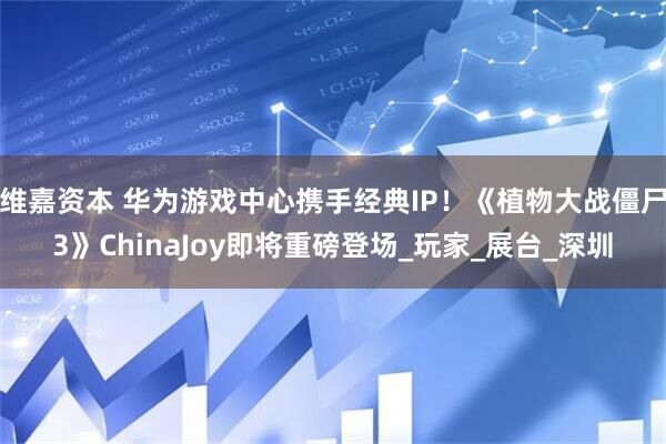 维嘉资本 华为游戏中心携手经典IP！《植物大战僵尸3》ChinaJoy即将重磅登场_玩家_展台_深圳