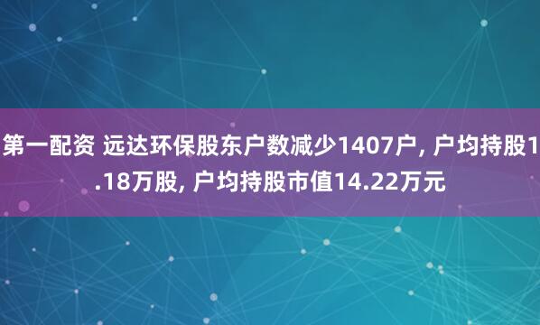 第一配资 远达环保股东户数减少1407户, 户均持股1.18万股, 户均持股市值14.22万元