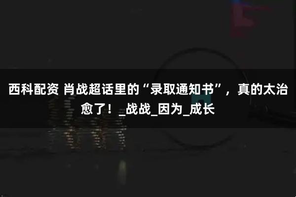西科配资 肖战超话里的“录取通知书”，真的太治愈了！_战战_因为_成长