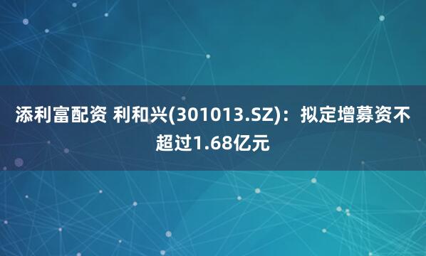 添利富配资 利和兴(301013.SZ)：拟定增募资不超过1.68亿元