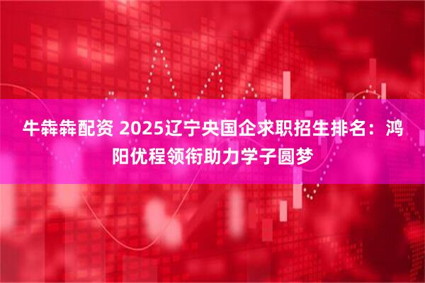 牛犇犇配资 2025辽宁央国企求职招生排名：鸿阳优程领衔助力学子圆梦