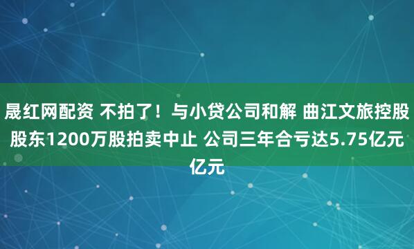 晟红网配资 不拍了！与小贷公司和解 曲江文旅控股股东1200万股拍卖中止 公司三年合亏达5.75亿元
