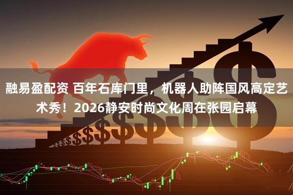 融易盈配资 百年石库门里，机器人助阵国风高定艺术秀！2026静安时尚文化周在张园启幕