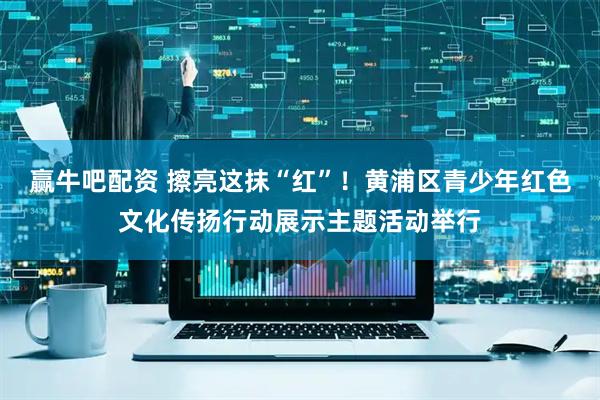 赢牛吧配资 擦亮这抹“红”！黄浦区青少年红色文化传扬行动展示主题活动举行